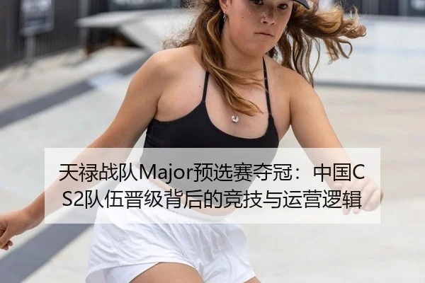天禄战队Major预选赛夺冠：中国CS2队伍晋级背后的竞技与运营逻辑